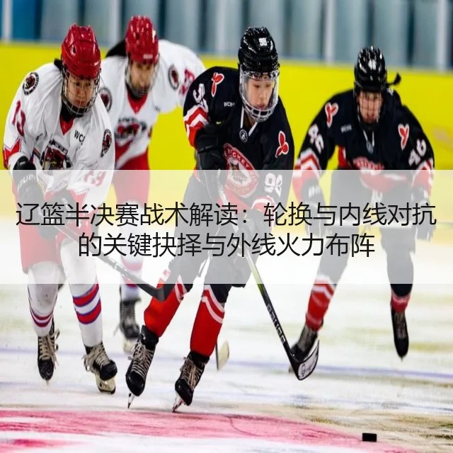 辽篮半决赛战术解读:轮换与内线对抗的关键抉择与外线火力布阵